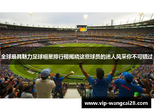 全球最具魅力足球明星排行榜揭晓这些球员的迷人风采你不可错过