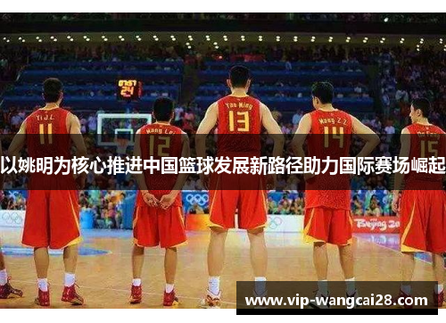 以姚明为核心推进中国篮球发展新路径助力国际赛场崛起