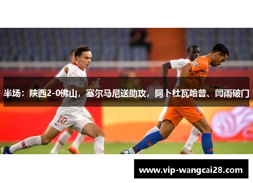 半场：陕西2-0佛山，塞尔马尼送助攻，阿卜杜瓦哈普、闫雨破门