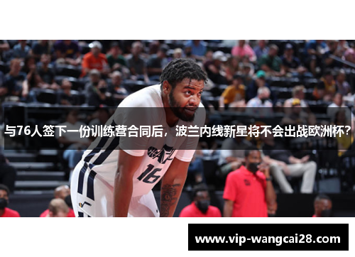 与76人签下一份训练营合同后，波兰内线新星将不会出战欧洲杯？